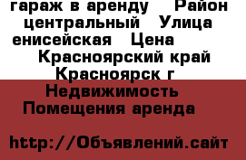 гараж в аренду  › Район ­ центральный › Улица ­ енисейская › Цена ­ 50 000 - Красноярский край, Красноярск г. Недвижимость » Помещения аренда   